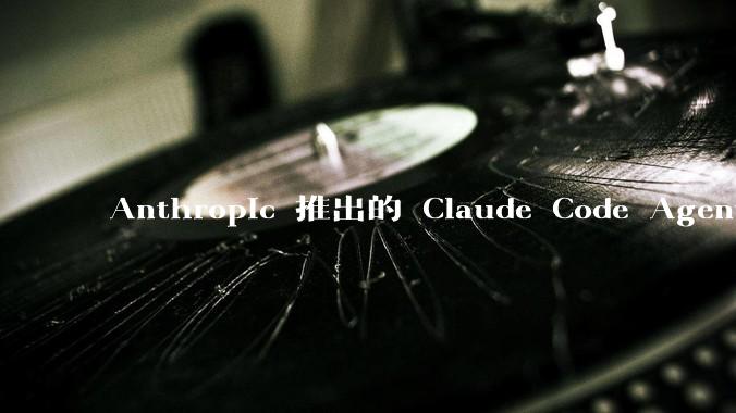 Anthropic 推出的 Claude Code Agent 有哪些亮点值得关注？