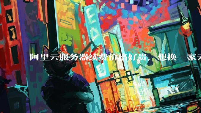 阿里云服务器续费价格好贵，想换一家云服务厂商，该怎么选择？