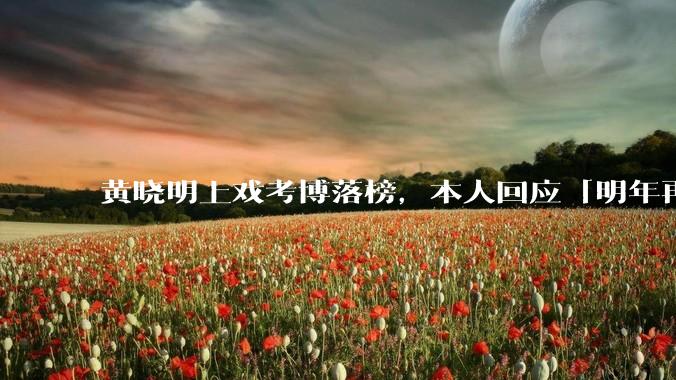 黄晓明上戏考博落榜，本人回应「明年再战」，怎样看明星对高学历的追求？上戏博士有多难考？